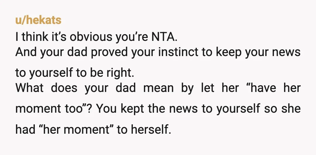 u/hekats I think it’s obvious you’re NTA. And your dad proved your instinct to keep your news to yourself to be right. What does your dad mean by let her...