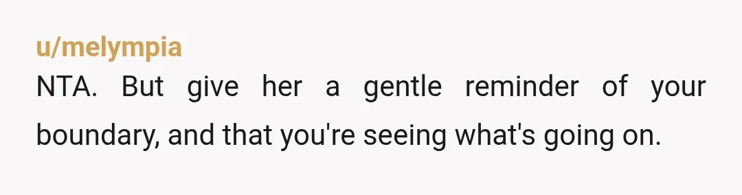 u/melympia
NTA. But give her a gentle reminder of your boundary, and that you're seeing what's going on.