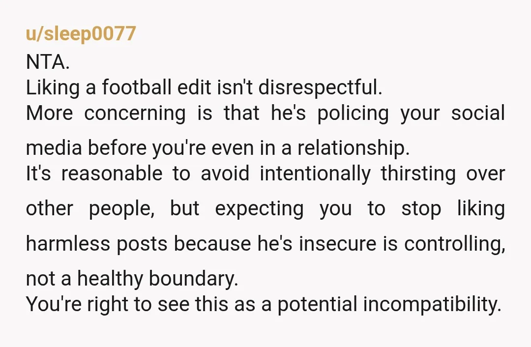 u/sleep0077 NTA. Liking a football edit isn't disrespectful. More concerning is that he's policing your social media before you're even in a relationship. It's reasonable to avoid intentionally thirsting over...