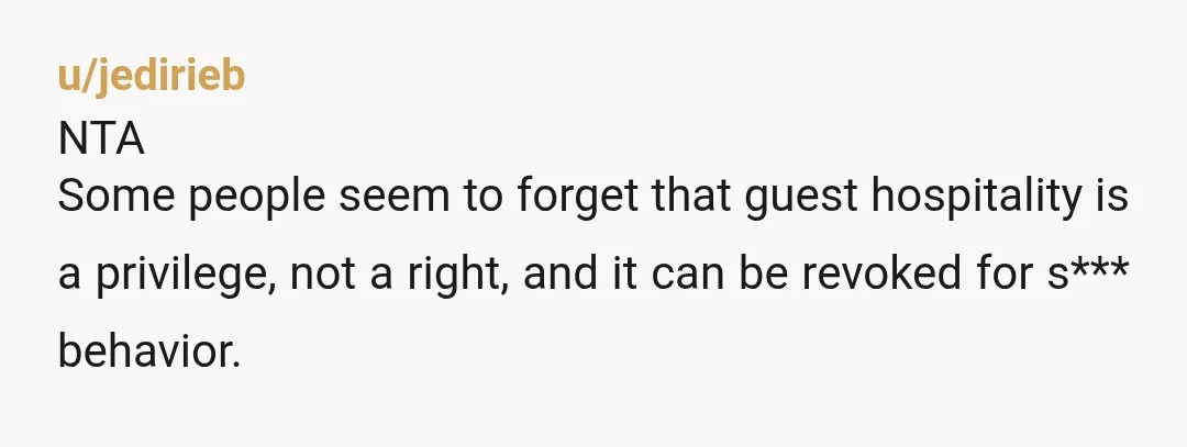 u/jedirieb
NTA
Some people seem to forget that guest hospitality is a privilege, not a right, and it can be revoked for s*** behavior.