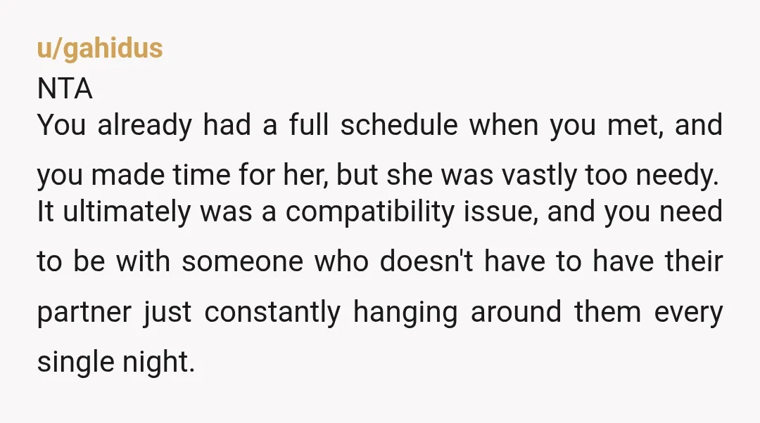 u/gahidus NTA You already had a full schedule when you met, and you made time for her, but she was vastly too needy. It ultimately was a compatibility issue, and...