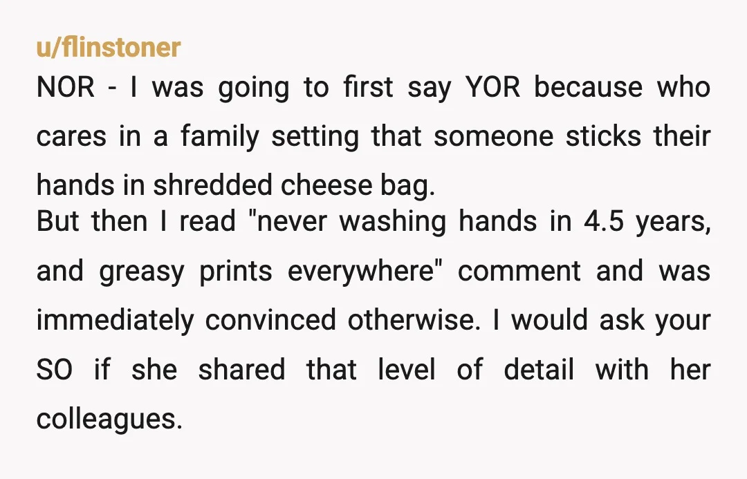 u/flinstoner NOR - I was going to first say YOR because who cares in a family setting that someone sticks their hands in shredded cheese bag. But then I read...