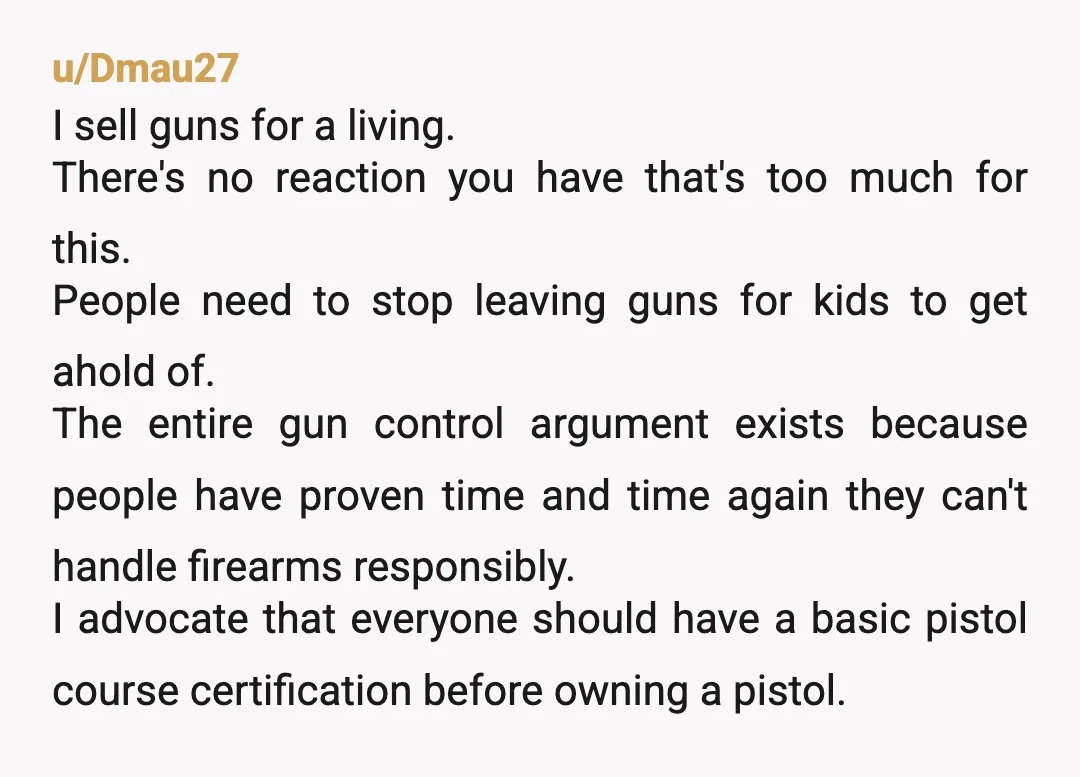u/Dmau27 I sell guns for a living. There's no reaction you have that's too much for this. People need to stop leaving guns for kids to get ahold of. The...