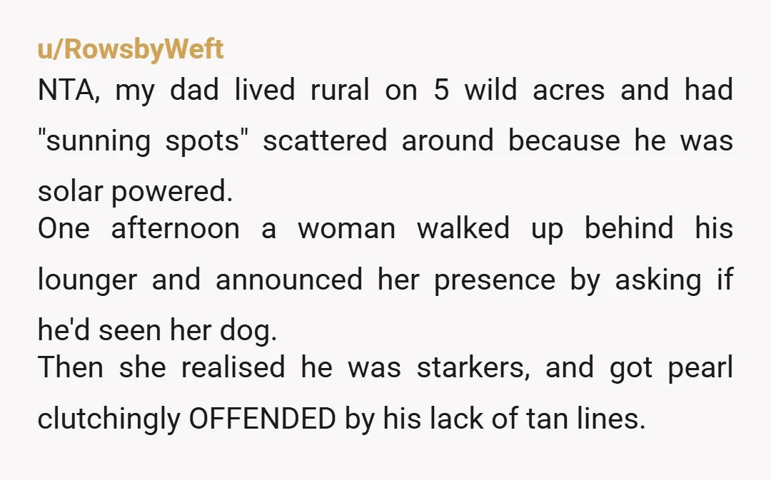u/RowsbyWeft NTA, my dad lived rural on 5 wild acres and had "sunning spots" scattered around because he was solar powered. One afternoon a woman walked up behind his lounger...