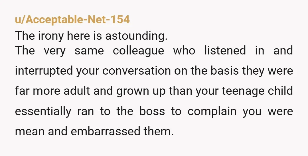 u/Acceptable-Net-154 The irony here is astounding. The very same colleague who listened in and interrupted your conversation on the basis they were far more adult and grown up than your...