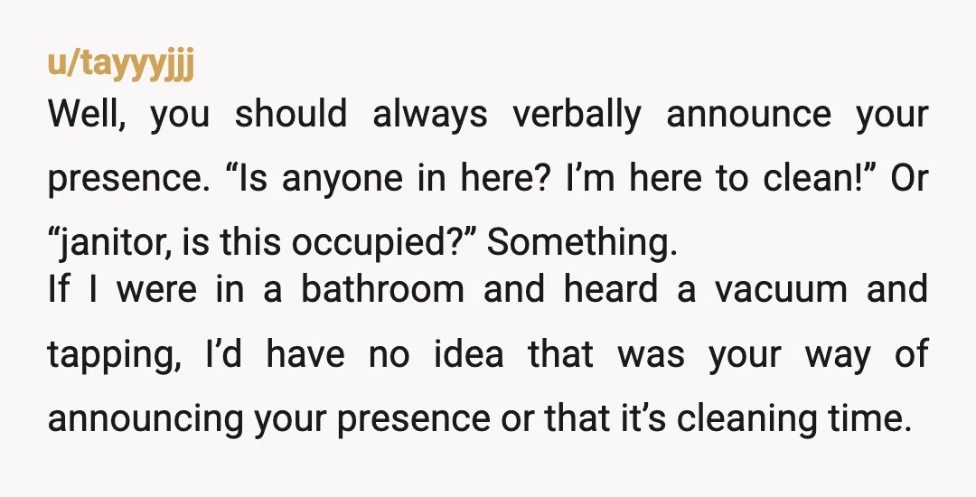 u/tayyyjjj Well, you should always verbally announce your presence. “Is anyone in here? I’m here to clean!” Or “janitor, is this occupied?” Something. If I were in a bathroom and...