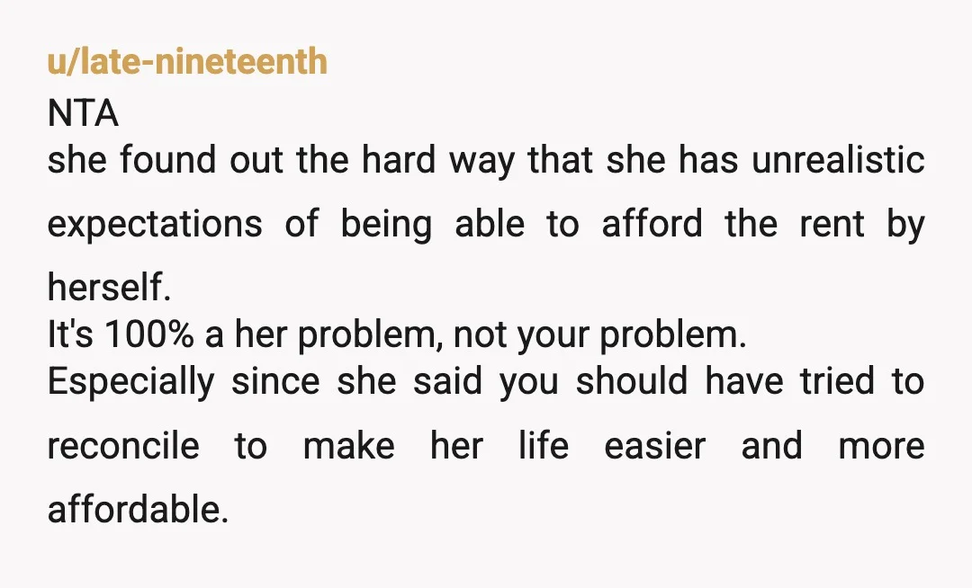 u/late-nineteenth NTA she found out the hard way that she has unrealistic expectations of being able to afford the rent by herself. It's 100% a her problem, not your problem....
