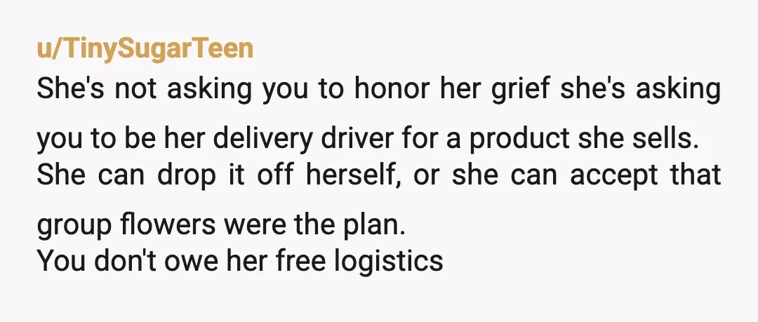 u/TinySugarTeen She's not asking you to honor her grief she's asking you to be her delivery driver for a product she sells. She can drop it off herself, or she...