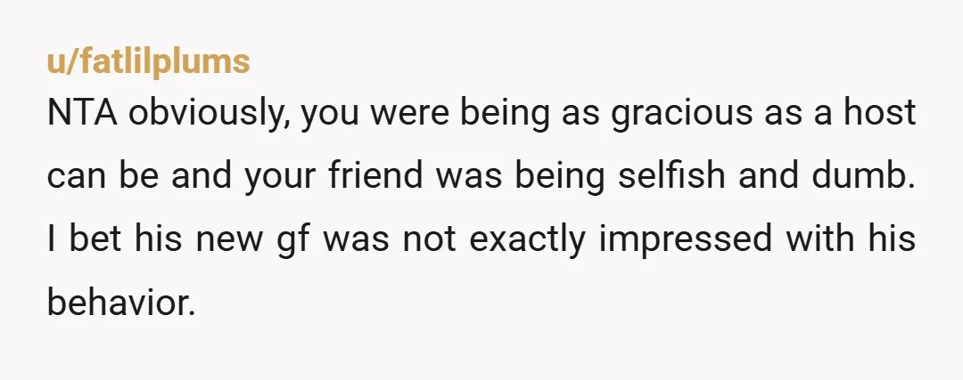 u/fatlilplums NTA obviously, you were being as gracious as a host can be and your friend was being selfish and dumb. I bet his new gf was not exactly impressed...