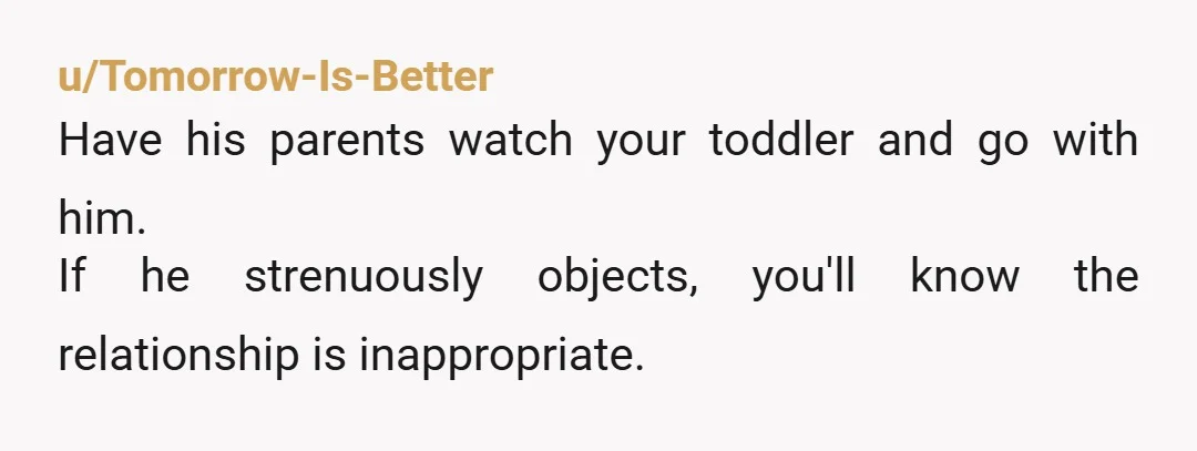 u/Tomorrow-Is-Better
Have his parents watch your toddler and go with him.
If he strenuously objects, you'll know the relationship is inappropriate.