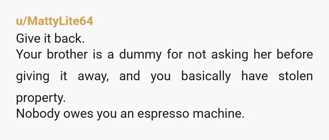 u/MattyLite64 Give it back. Your brother is a dummy for not asking her before giving it away, and you basically have stolen property. Nobody owes you an espresso machine.