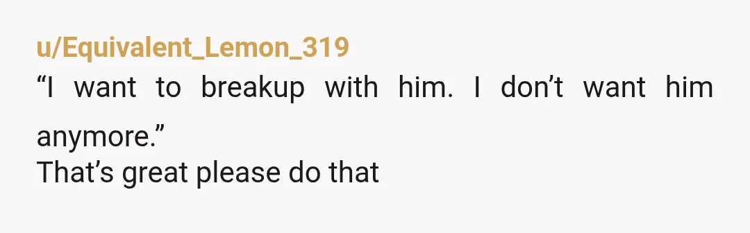 u/Equivalent_Lemon_319
“I want to breakup with him. I don’t want him anymore.”
That’s great please do that