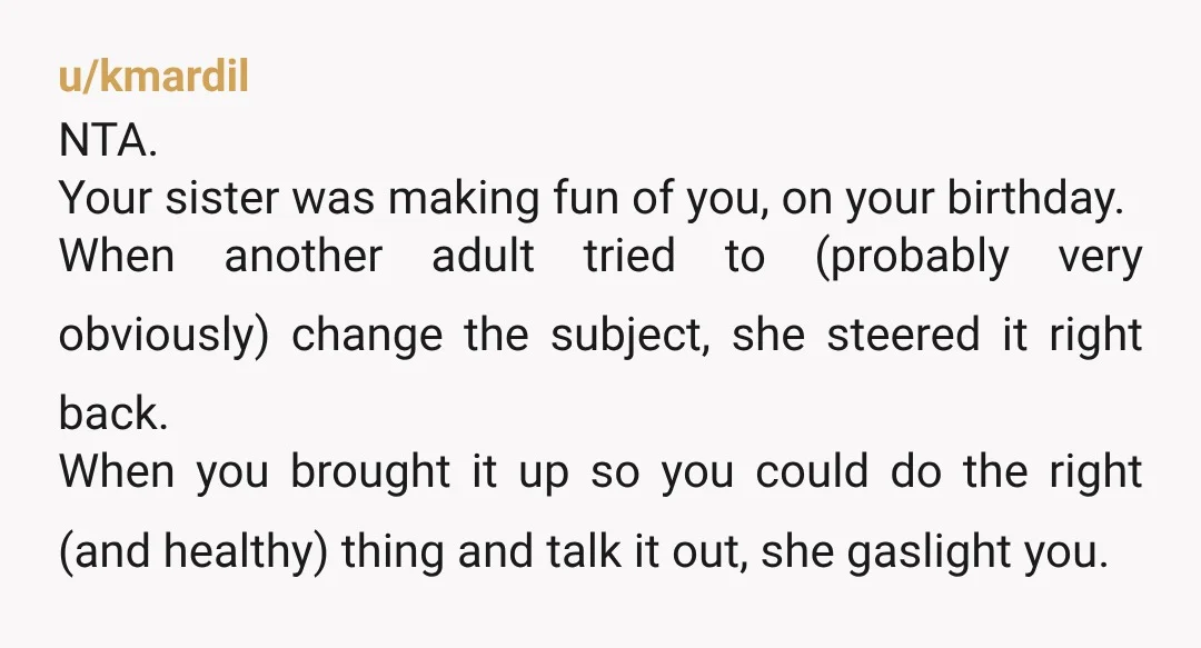 u/kmardil NTA. Your sister was making fun of you, on your birthday. When another adult tried to (probably very obviously) change the subject, she steered it right back. When you...