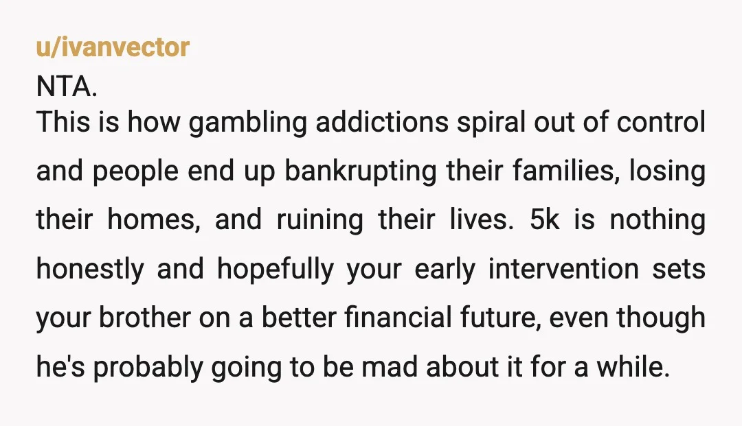 u/ivanvector NTA. This is how gambling addictions spiral out of control and people end up bankrupting their families, losing their homes, and ruining their lives. 5k is nothing honestly and...