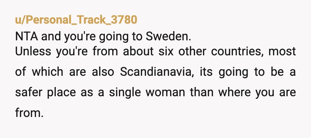 u/Personal_Track_3780 NTA and you're going to Sweden. Unless you're from about six other countries, most of which are also Scandianavia, its going to be a safer place as a single...