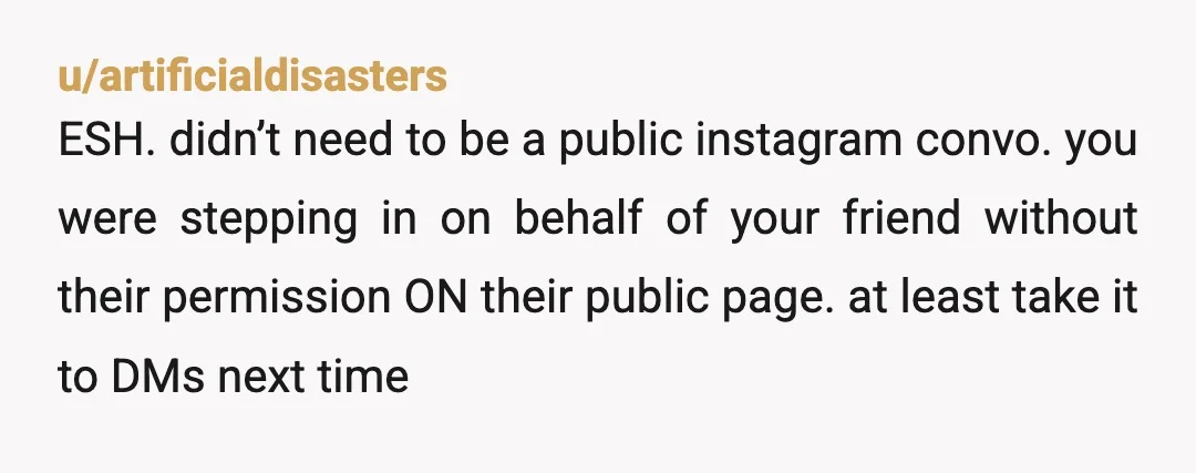 u/artificialdisasters ESH. didn’t need to be a public instagram convo. you were stepping in on behalf of your friend without their permission ON their public page. at least take it...