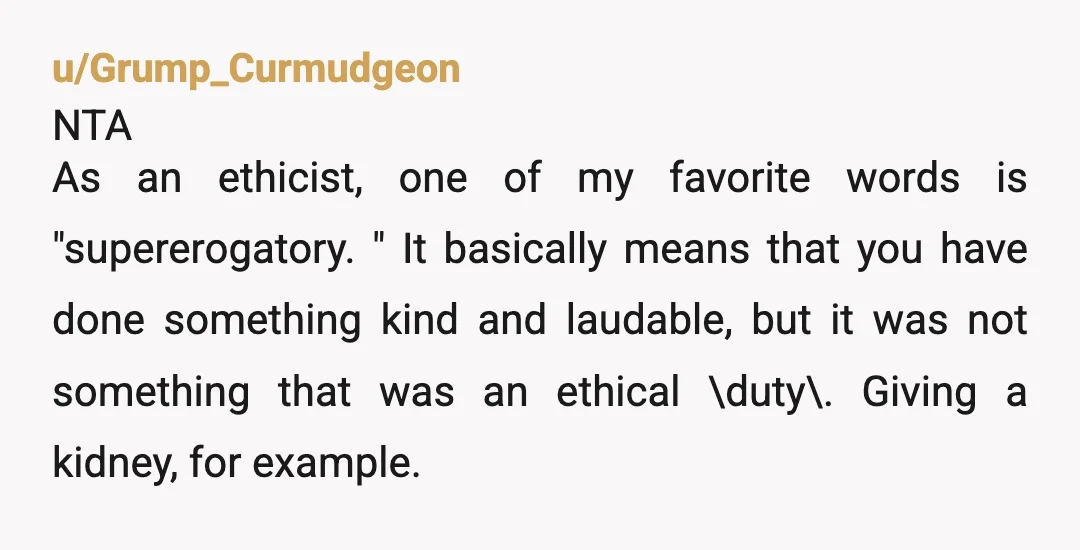 u/Grump_Curmudgeon NTA As an ethicist, one of my favorite words is "supererogatory." It basically means that you have done something kind and laudable, but it was not something that was...