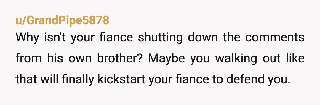 u/GrandPipe5878
Why isn't your fiance shutting down the comments from his own brother? Maybe you walking out like that will finally kickstart your fiance to defend you.