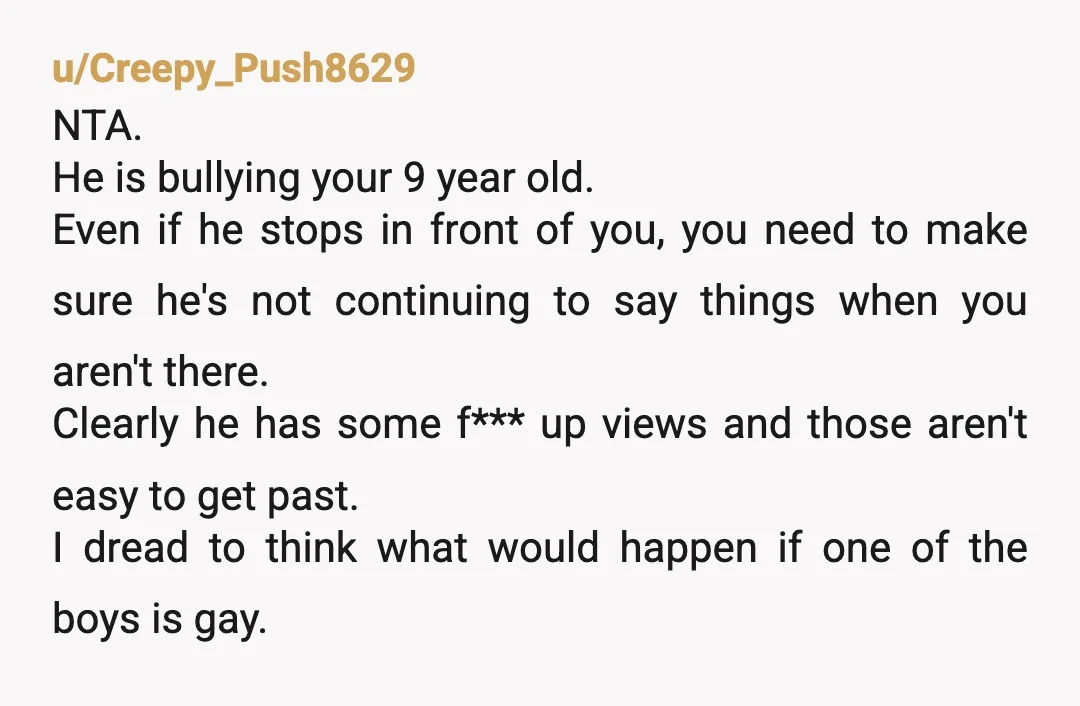 u/Creepy_Push8629 NTA. He is bullying your 9 year old. Even if he stops in front of you, you need to make sure he's not continuing to say things when you...