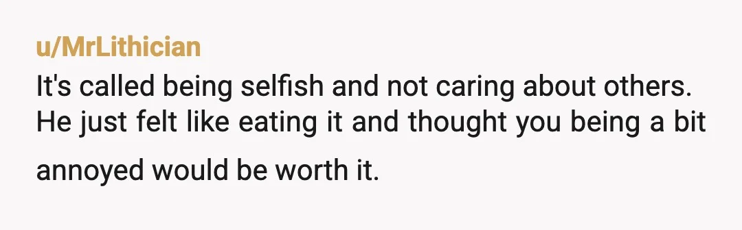 u/MrLithician
It's called being selfish and not caring about others.
He just felt like eating it and thought you being a bit annoyed would be worth it.