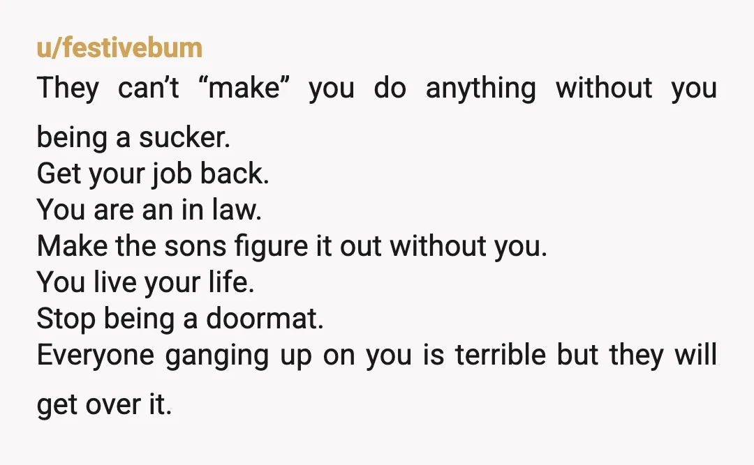 u/festivebum They can’t “make” you do anything without you being a sucker. Get your job back. You are an in law. Make the sons figure it out without you. You...