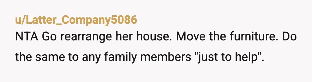u/Latter_Company5086
NTA Go rearrange her house. Move the furniture. Do the same to any family members "just to help".