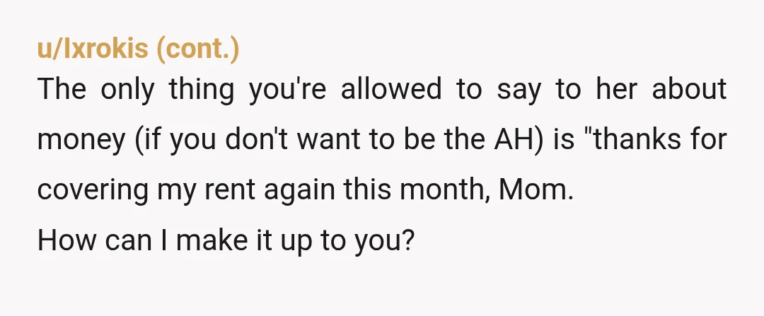 u/Lovable_Lobstarr YTA! Hello? I got pissed off just reading this, so I can't imagine how your mom feels. She's already paying your rent, but you're salty she has a better...