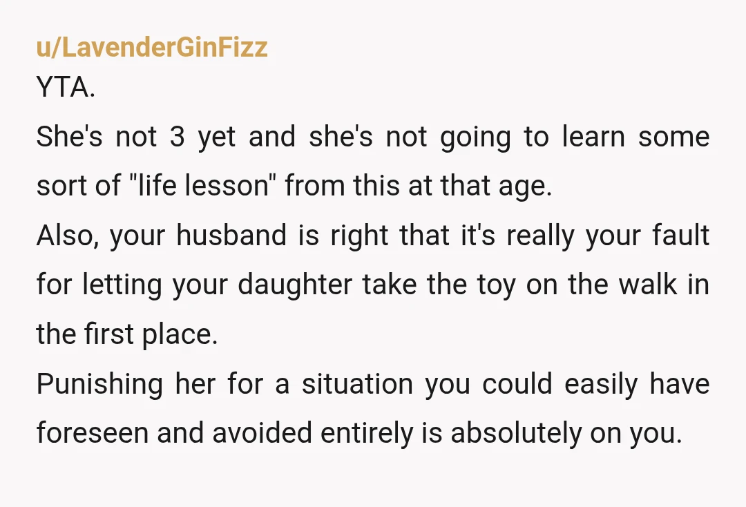 u/raynstormm_ YTA… she is not old enough to understand. This is normal toddler behavior, not something “bad” she did that deserves a consequence. When you lose something you love or...