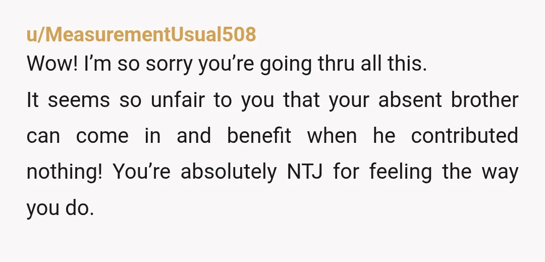 u/MeasurementUsual508 Wow! I’m so sorry you’re going thru all this. It seems so unfair to you that your absent brother can come in and benefit when he contributed nothing! You’re...