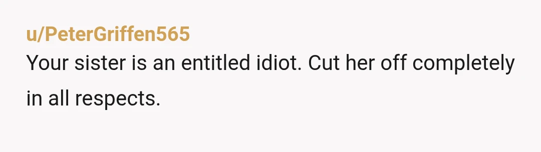u/PeterGriffen565
Your sister is an entitled idiot. Cut her off completely in all respects.
