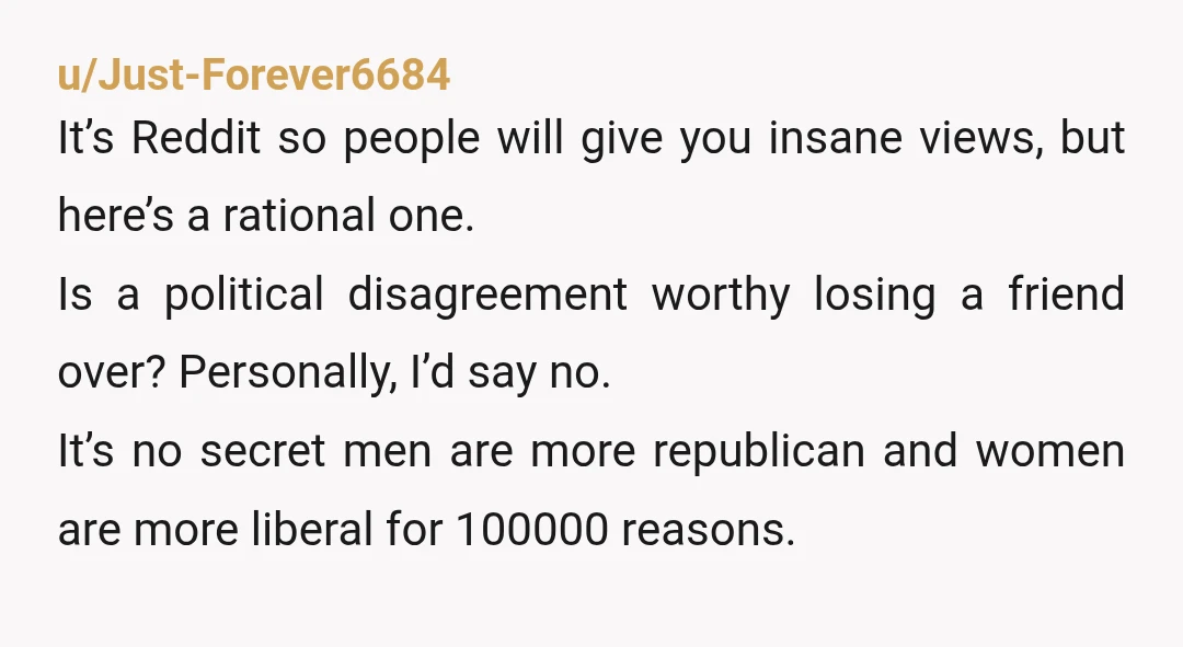 u/Just-Forever6684 It’s Reddit so people will give you insane views, but here’s a rational one. Is a political disagreement worthy losing a friend over? Personally, I’d say no. It’s no...