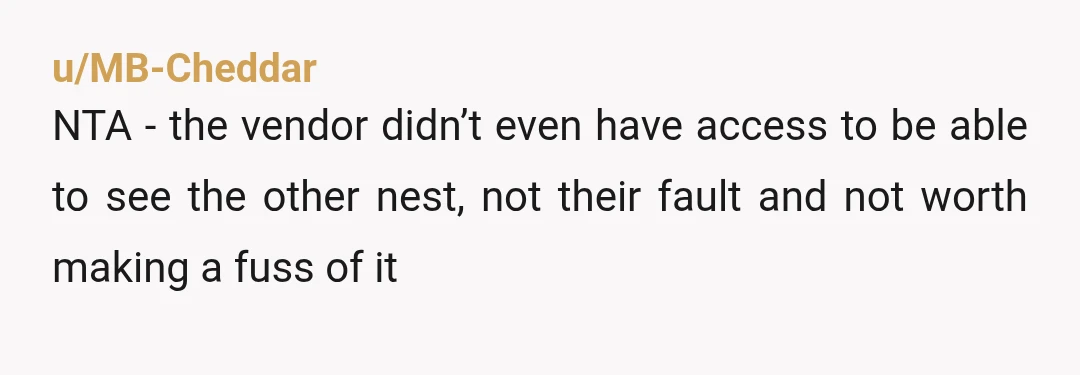 u/MB-Cheddar
NTA - the vendor didn’t even have access to be able to see the other nest, not their fault and not worth making a fuss of it