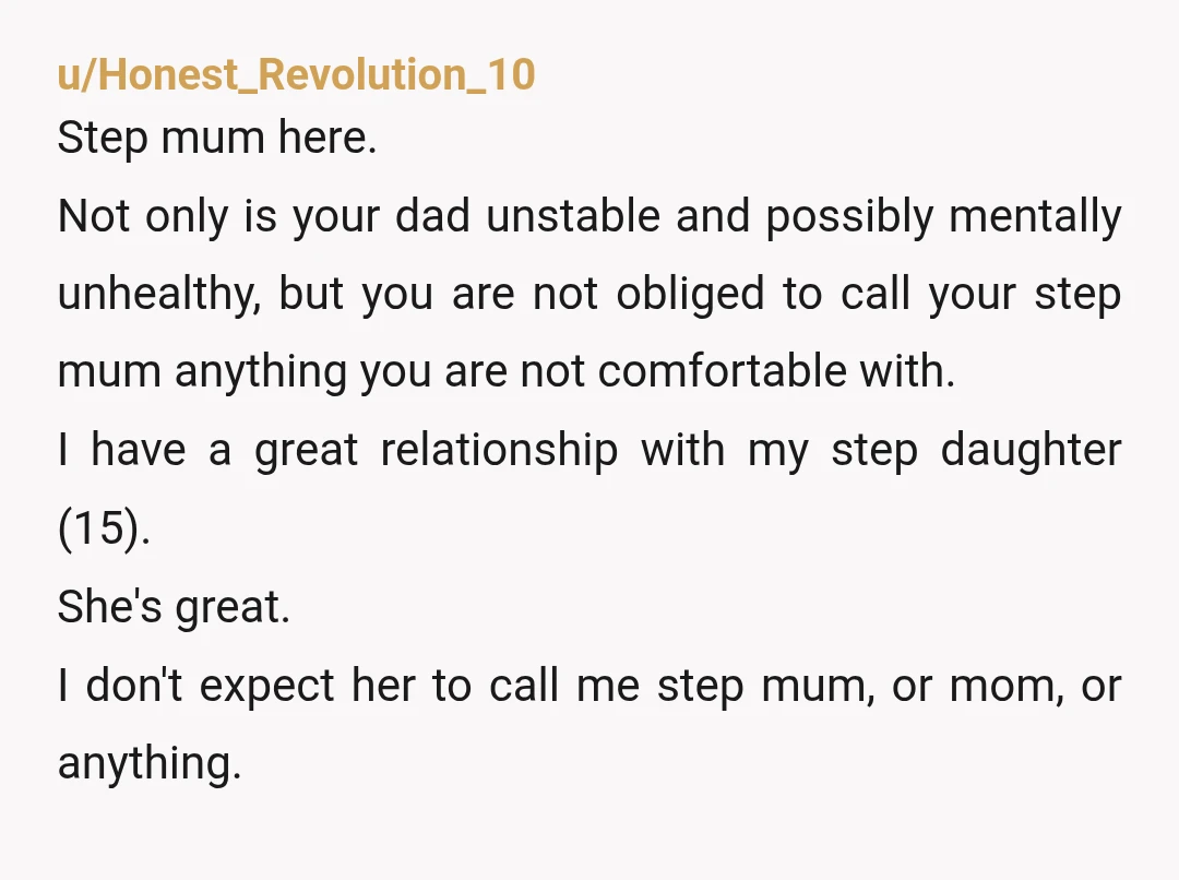 u/Honest_Revolution_10 Step mum here. Not only is your dad unstable and possibly mentally unhealthy, but you are not obliged to call your step mum anything you are not comfortable with. ...