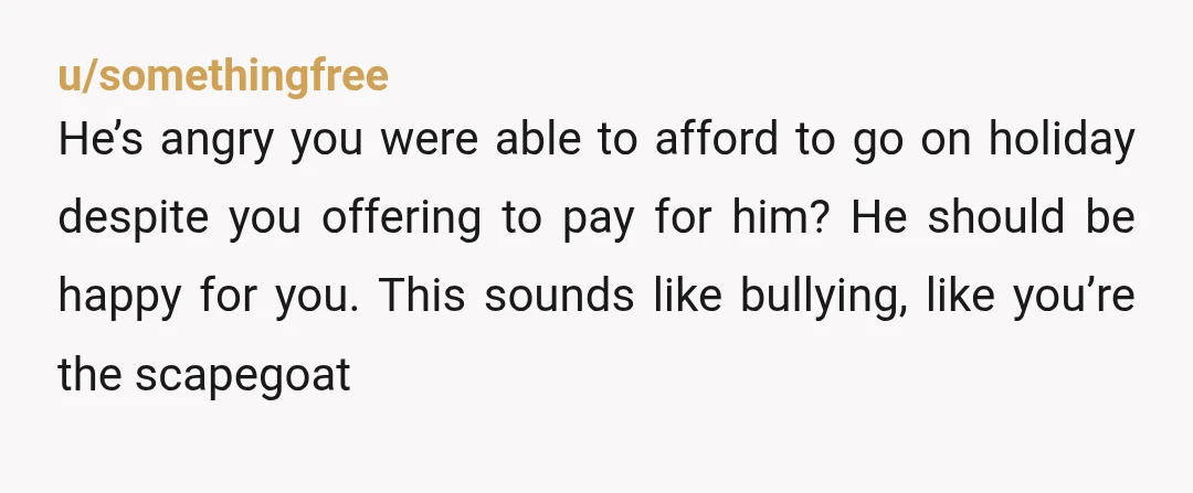 u/somethingfree He’s angry you were able to afford to go on holiday despite you offering to pay for him? He should be happy for you. This sounds like bullying, like...