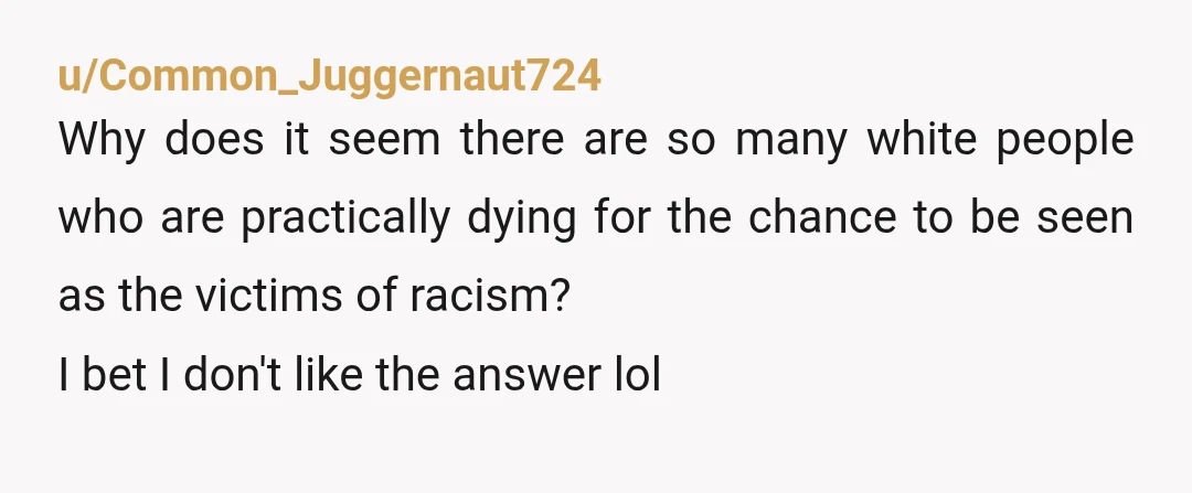 u/Common_Juggernaut724 Why does it seem there are so many white people who are practically dying for the chance to be seen as the victims of racism? I bet I don't...