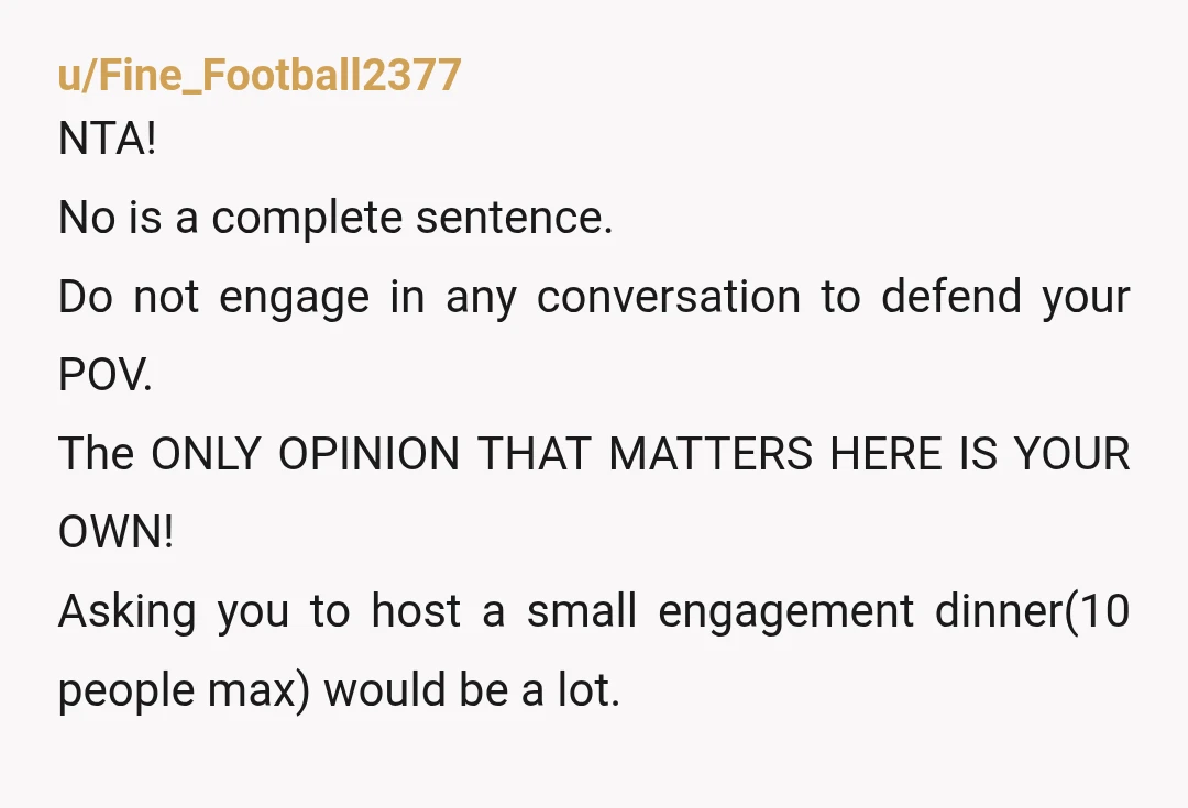 u/Fine_Football2377 NTA! No is a complete sentence. Do not engage in any conversation to defend your POV. The ONLY OPINION THAT MATTERS HERE IS YOUR OWN! Asking you to host...