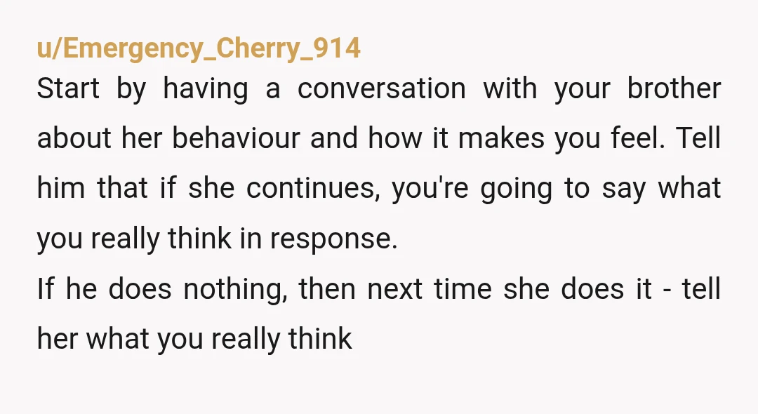 u/Emergency_Cherry_914 Start by having a conversation with your brother about her behaviour and how it makes you feel. Tell him that if she continues, you're going to say what you...