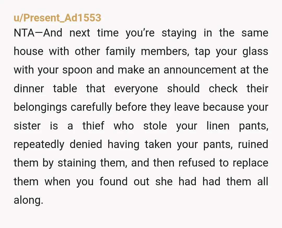 u/Present_Ad1553 NTA—And next time you’re staying in the same house with other family members, tap your glass with your spoon and make an announcement at the dinner table that everyone...