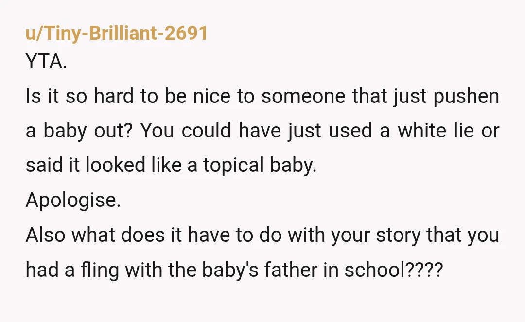 u/Tiny-Brilliant-2691 YTA. Is it so hard to be nice to someone that just pushen a baby out? You could have just used a white lie or said it looked like...
