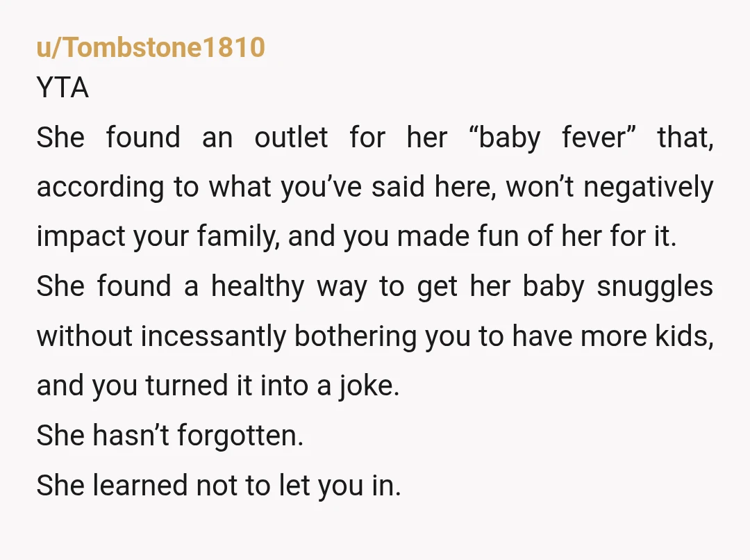 u/Tombstone1810 YTA She found an outlet for her “baby fever” that, according to what you’ve said here, won’t negatively impact your family, and you made fun of her for it....