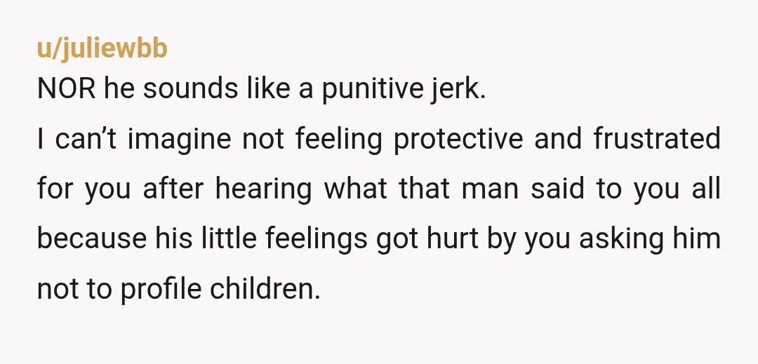 u/juliewbb NOR he sounds like a punitive jerk. I can’t imagine not feeling protective and frustrated for you after hearing what that man said to you all because his little...