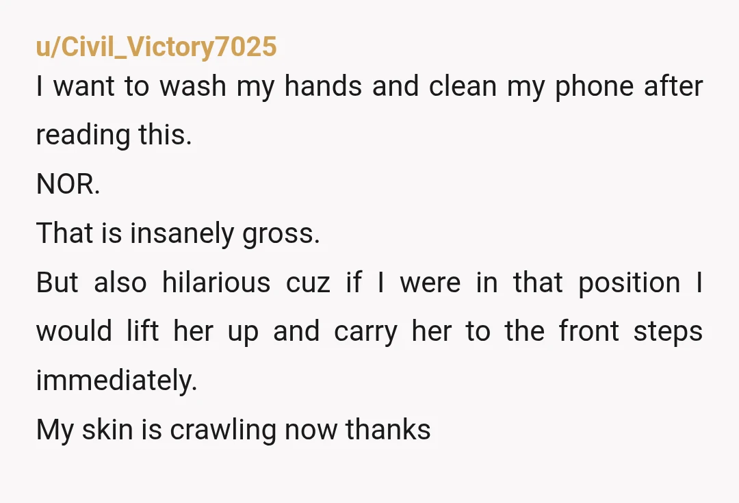 u/Civil_Victory7025 I want to wash my hands and clean my phone after reading this. NOR. That is insanely gross. But also hilarious cuz if I were in that position I...
