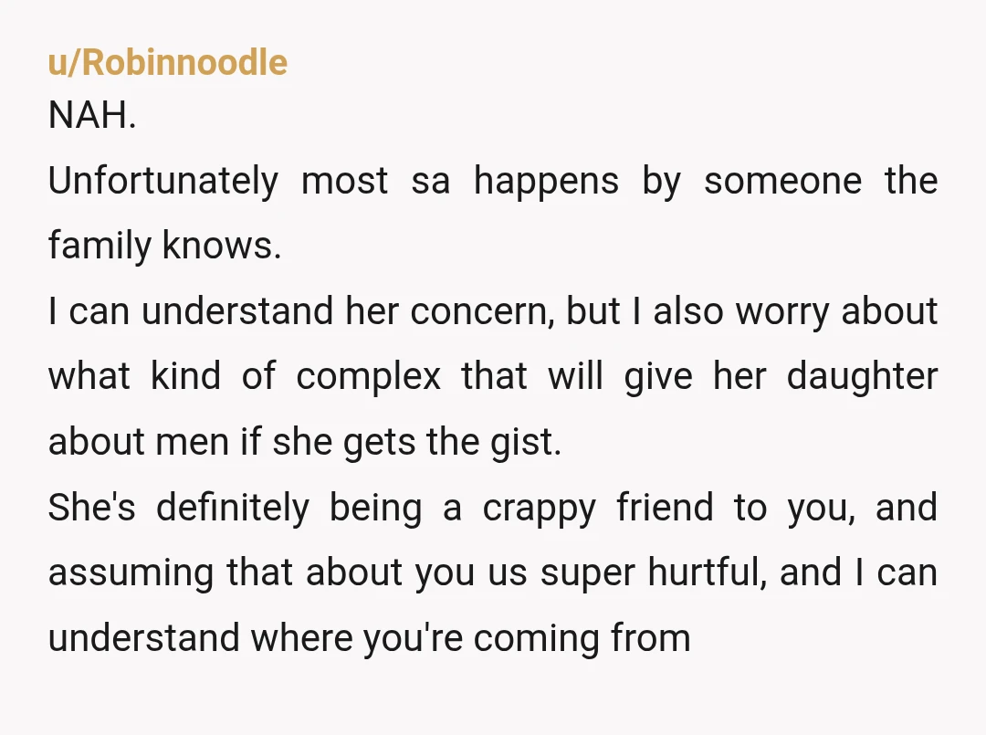 u/fgspq NAH. Most cases of SA are committed by someone the victim knows (family or friend) so she's not wrong to be worried. Equally, you're absolutely entitled to feel insulted....