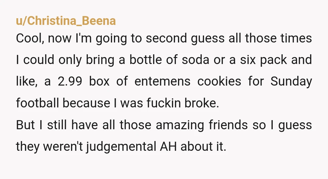 u/Christina_Beena Cool, now I'm going to second guess all those times I could only bring a bottle of soda or a six pack and like, a 2.99 box of entemens...