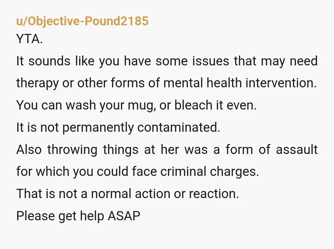 u/Objective-Pound2185 YTA. It sounds like you have some issues that may need therapy or other forms of mental health intervention. You can wash your mug, or bleach it even. It...