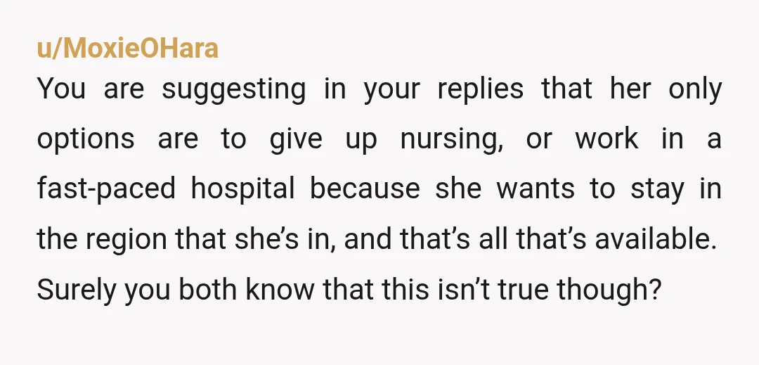u/I_Upvote_Goldens YTA. I’m a nurse practitioner and worked as an RN for years prior to becoming a provider. There are SO MANY job opportunities for nurses that aren’t the high-paced...
