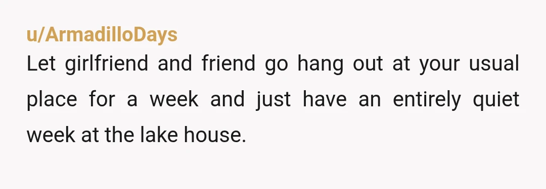 u/ArmadilloDays
Let girlfriend and friend go hang out at your usual place for a week and just have an entirely quiet week at the lake house.