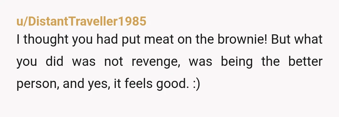 u/DistantTraveller1985
I thought you had put meat on the brownie! But what you did was not revenge, was being the better person, and yes, it feels good. :)