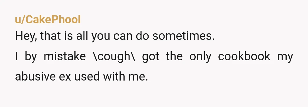 u/CakePhool
Hey, that is all you can do sometimes.
I by mistake \cough\ got the only cookbook my abusive ex used with me.
