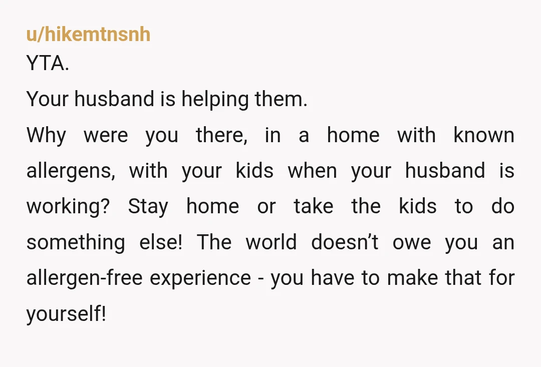 u/hikemtnsnh YTA. Your husband is helping them. Why were you there, in a home with known allergens, with your kids when your husband is working? Stay home or take the...